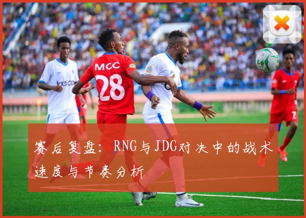 赛后复盘：RNG与JDG对决中的战术速度与节奏分析