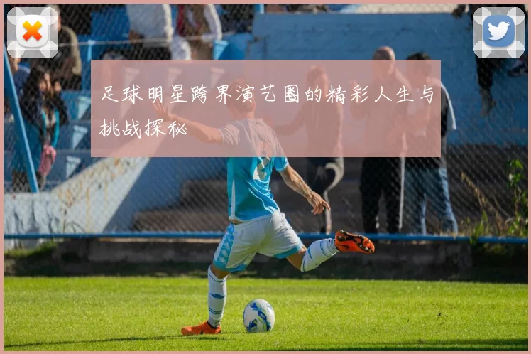 足球明星跨界演艺圈的精彩人生与挑战探秘