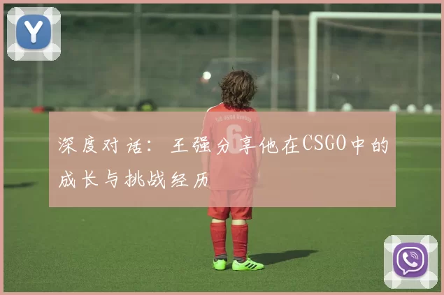 深度对话：王强分享他在CSGO中的成长与挑战经历