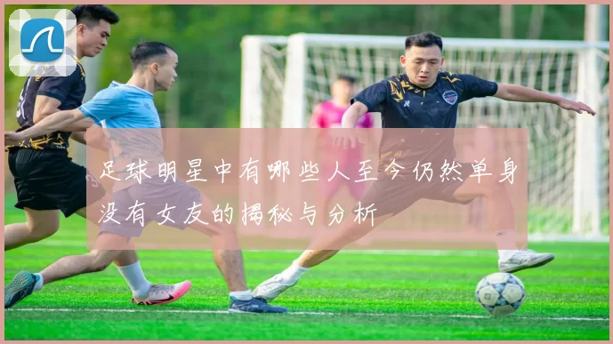 足球明星中有哪些人至今仍然单身没有女友的揭秘与分析