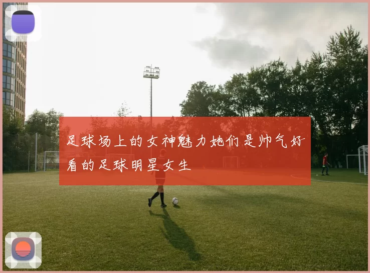 足球场上的女神魅力她们是帅气好看的足球明星女生