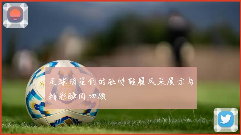 足球明星们的独特鞋履风采展示与精彩瞬间回顾