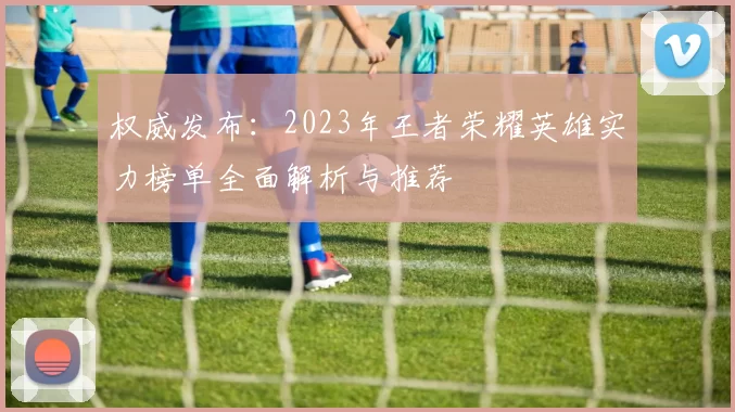 权威发布：2023年王者荣耀英雄实力榜单全面解析与推荐