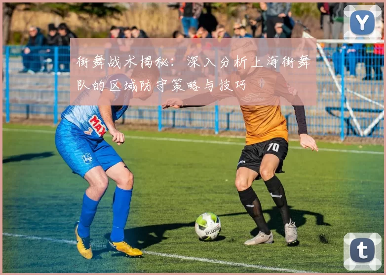 街舞战术揭秘：深入分析上海街舞队的区域防守策略与技巧