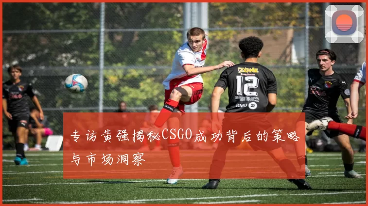专访黄强揭秘CSGO成功背后的策略与市场洞察