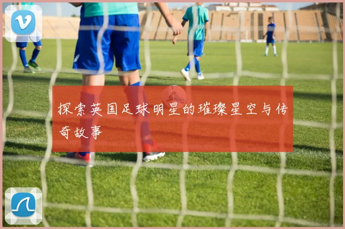 探索英国足球明星的璀璨星空与传奇故事