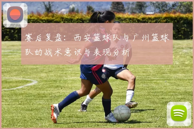 赛后复盘：西安篮球队与广州篮球队的战术意识与表现分析