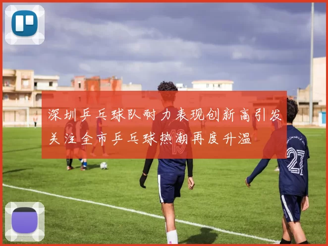 深圳乒乓球队耐力表现创新高引发关注全市乒乓球热潮再度升温