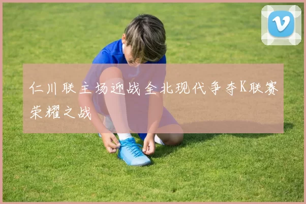 仁川联主场迎战全北现代争夺K联赛荣耀之战