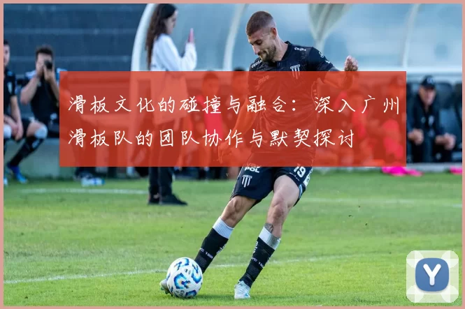 滑板文化的碰撞与融合：深入广州滑板队的团队协作与默契探讨