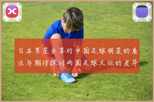 日本男星分享对中国足球明星的看法与期待探讨两国足球文化的差异与共鸣