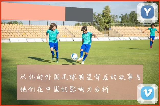 汉化的外国足球明星背后的故事与他们在中国的影响力分析