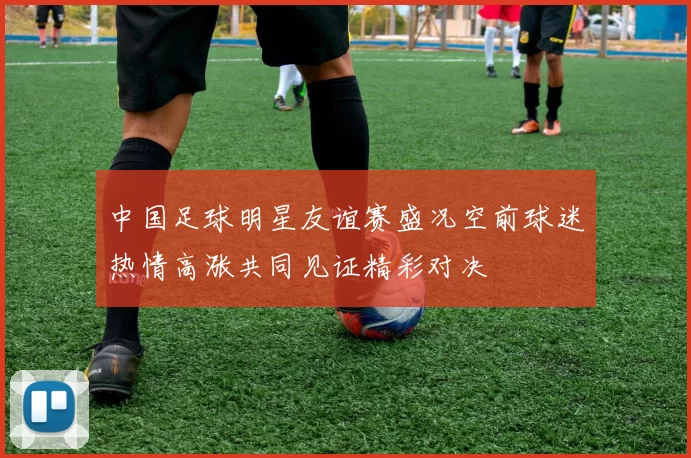 中国足球明星友谊赛盛况空前球迷热情高涨共同见证精彩对决