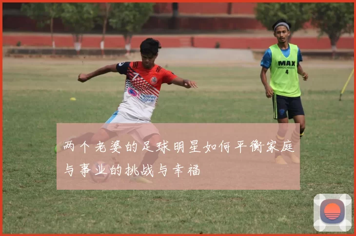 两个老婆的足球明星如何平衡家庭与事业的挑战与幸福