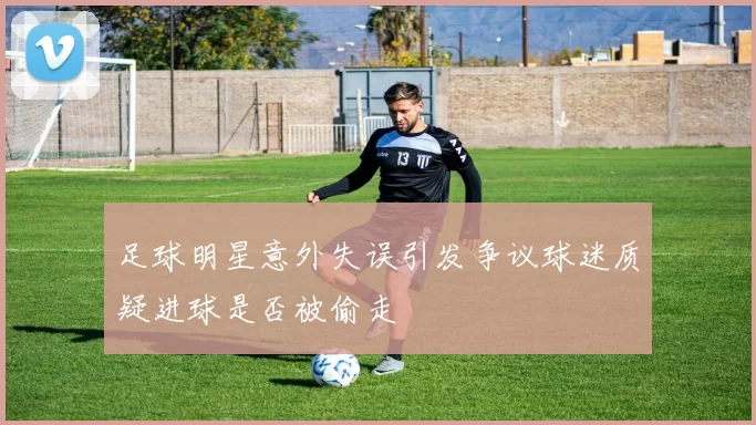 足球明星意外失误引发争议球迷质疑进球是否被偷走