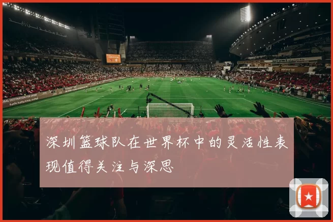 深圳篮球队在世界杯中的灵活性表现值得关注与深思