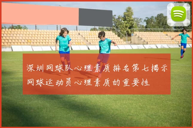 深圳网球队心理素质排名第七揭示网球运动员心理素质的重要性