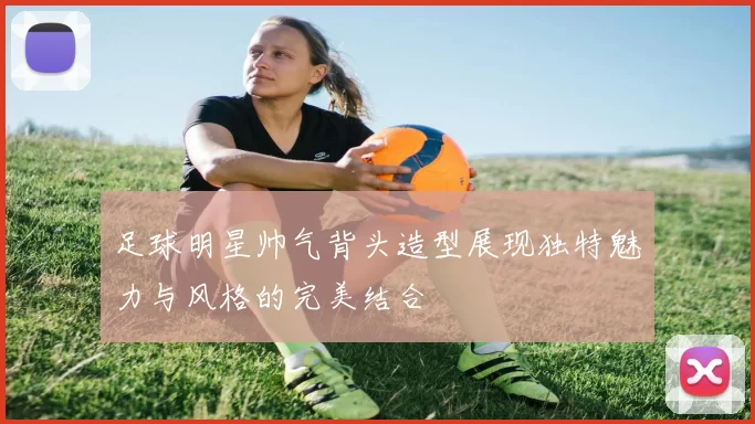 足球明星帅气背头造型展现独特魅力与风格的完美结合